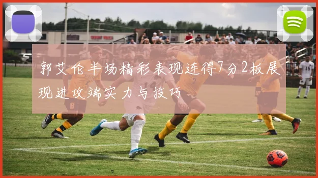 郭艾伦半场精彩表现连得7分2板展现进攻端实力与技巧