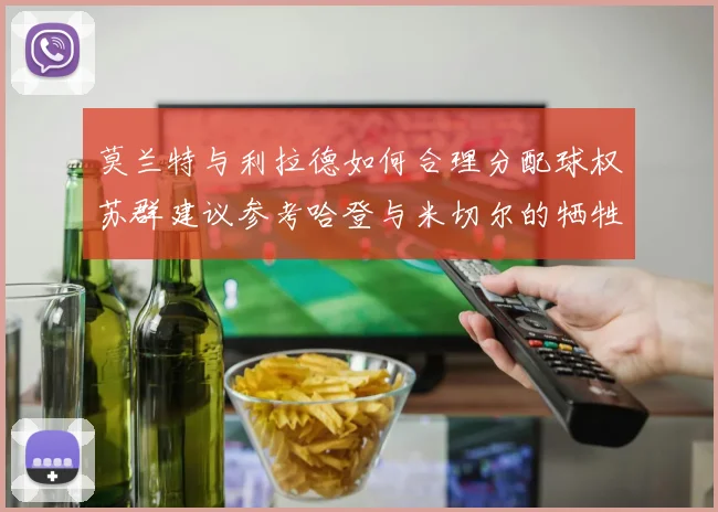莫兰特与利拉德如何合理分配球权苏群建议参考哈登与米切尔的牺牲精神