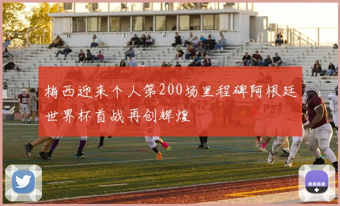 梅西迎来个人第200场里程碑阿根廷世界杯首战再创辉煌