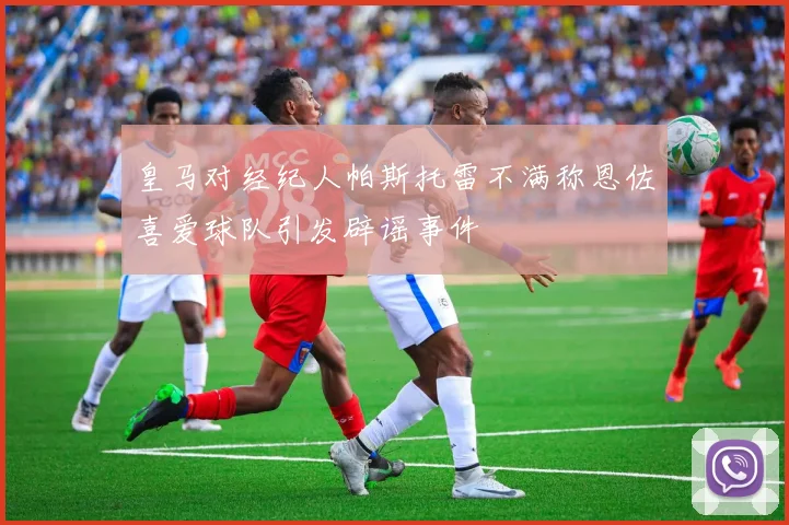 皇马对经纪人帕斯托雷不满称恩佐喜爱球队引发辟谣事件