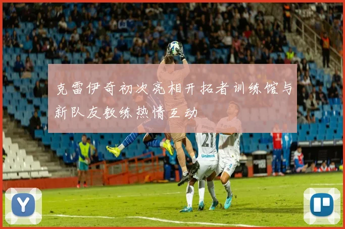 克雷伊奇初次亮相开拓者训练馆与新队友教练热情互动