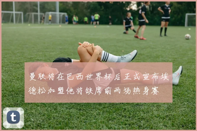 曼联将在巴西世界杯后正式宣布埃德松加盟他将缺席前两场热身赛