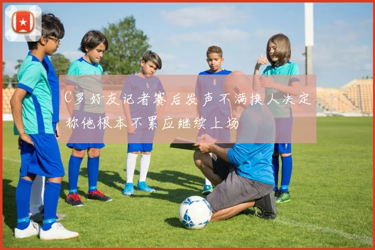 C罗好友记者赛后发声不满换人决定称他根本不累应继续上场
