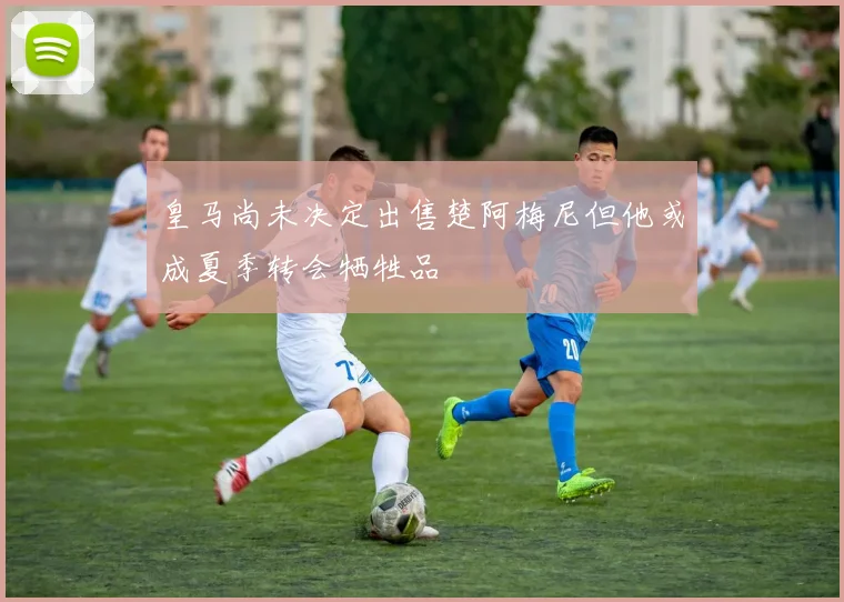 皇马尚未决定出售楚阿梅尼但他或成夏季转会牺牲品