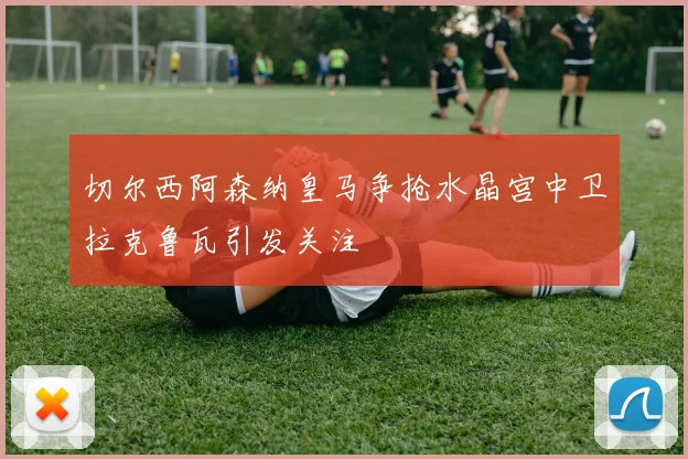 切尔西阿森纳皇马争抢水晶宫中卫拉克鲁瓦引发关注