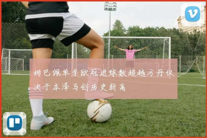 姆巴佩单季欧冠进球数超越方丹仅次于本泽马创历史新高