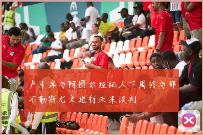 卢卡库与阿图尔经纪人下周将与那不勒斯尤文进行未来谈判