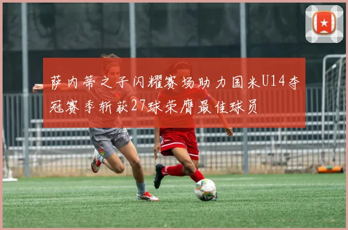 萨内蒂之子闪耀赛场助力国米U14夺冠赛季斩获27球荣膺最佳球员