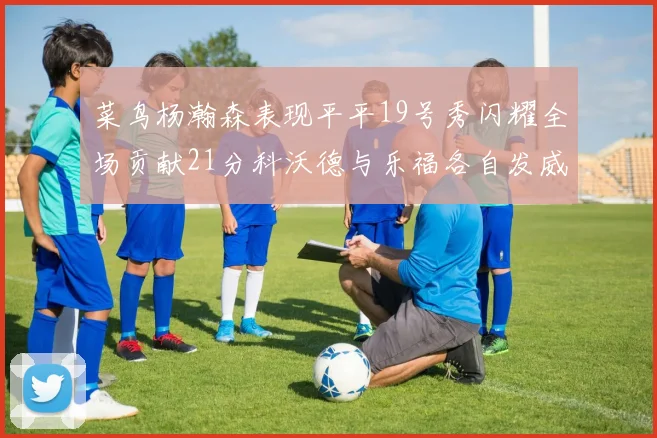 菜鸟杨瀚森表现平平19号秀闪耀全场贡献21分科沃德与乐福各自发威