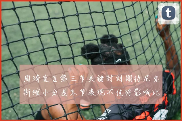 周琦直言第三节关键时刻期待尼克斯缩小分差末节表现不佳将影响比赛结果