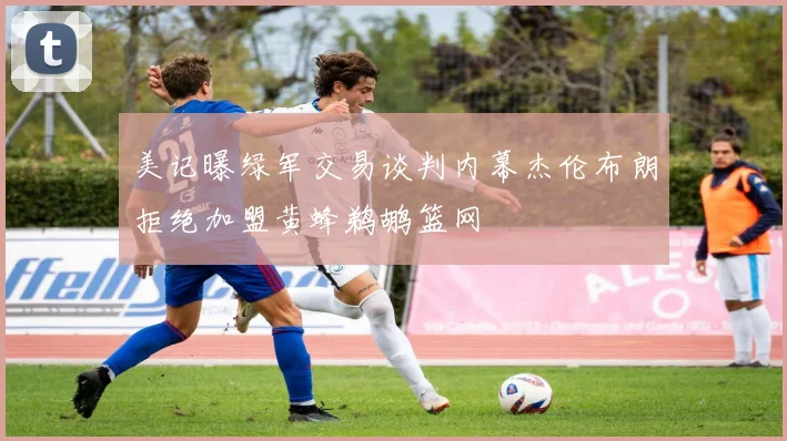 美记曝绿军交易谈判内幕杰伦布朗拒绝加盟黄蜂鹈鹕篮网