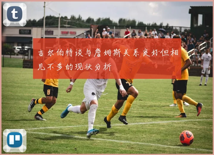 吉尔伯特谈与詹姆斯关系良好但相见不多的现状分析
