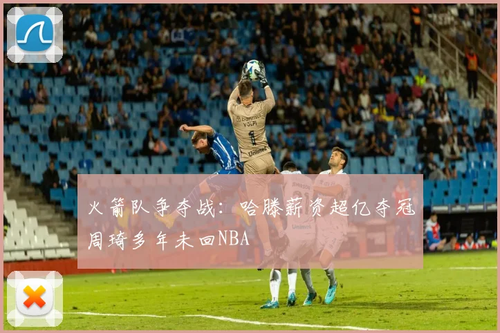 火箭队争夺战：哈滕薪资超亿夺冠周琦多年未回NBA