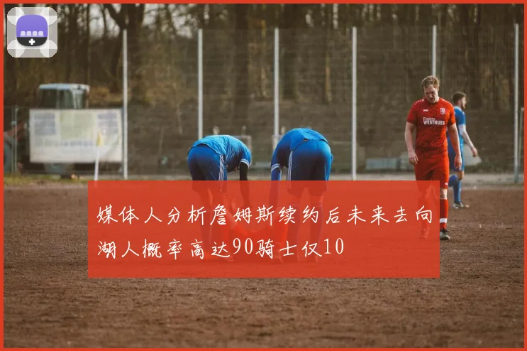 媒体人分析詹姆斯续约后未来去向湖人概率高达90骑士仅10