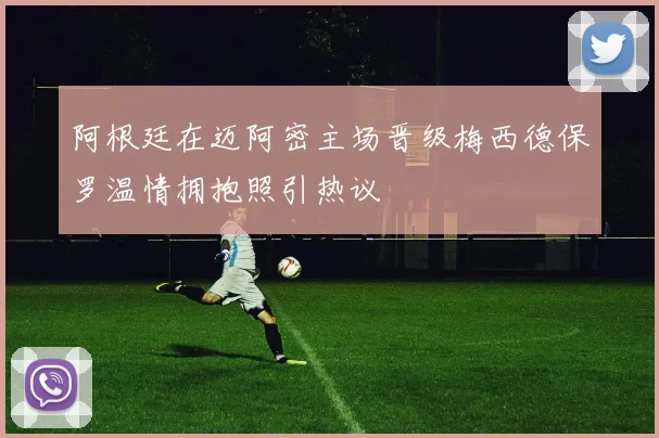 阿根廷在迈阿密主场晋级梅西德保罗温情拥抱照引热议