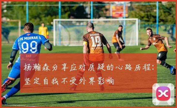 杨瀚森分享应对质疑的心路历程：坚定自我不受外界影响